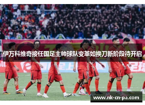 伊万科维奇接任国足主帅球队变革如换刀新阶段待开启