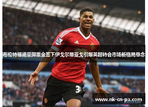 布伦特福德豪掷重金签下伊戈尔蒂亚戈引爆英超转会市场新格局悬念