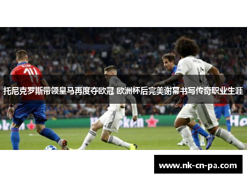 托尼克罗斯带领皇马再度夺欧冠 欧洲杯后完美谢幕书写传奇职业生涯