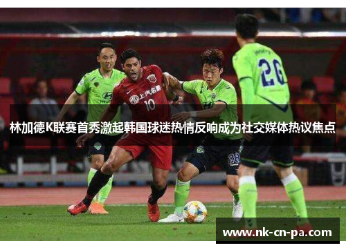 林加德K联赛首秀激起韩国球迷热情反响成为社交媒体热议焦点