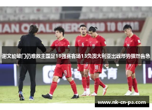 谢文能破门仍难救主国足18强赛客场13负澳大利亚出线形势骤然告急