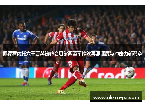 佩德罗内托六千万英镑转会切尔西蓝军锋线再添速度与冲击力新篇章